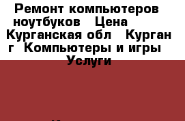 Ремонт компьютеров ,ноутбуков › Цена ­ 300 - Курганская обл., Курган г. Компьютеры и игры » Услуги   . Курганская обл.,Курган г.